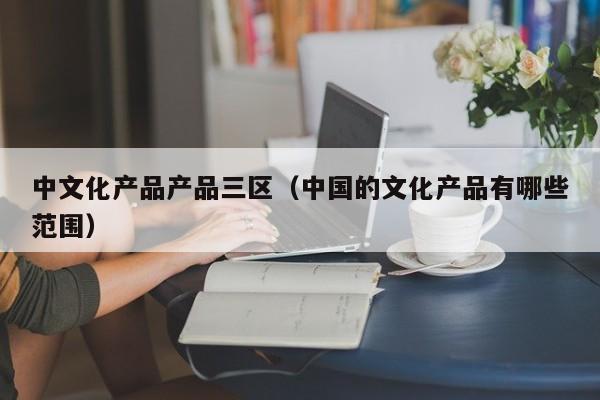中文化产品产品三区（中国的文化产品有哪些范围）