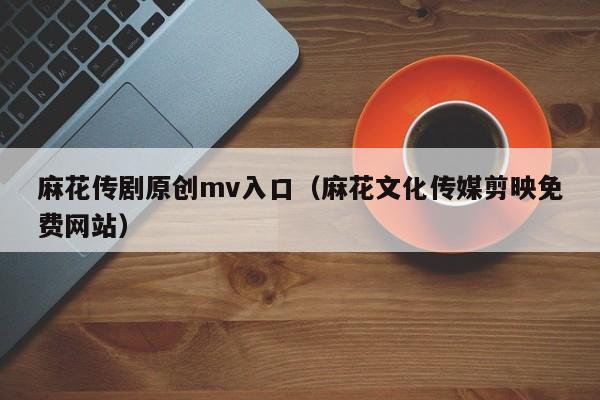 麻花传剧原创mv入口（麻花文化传媒剪映免费网站）