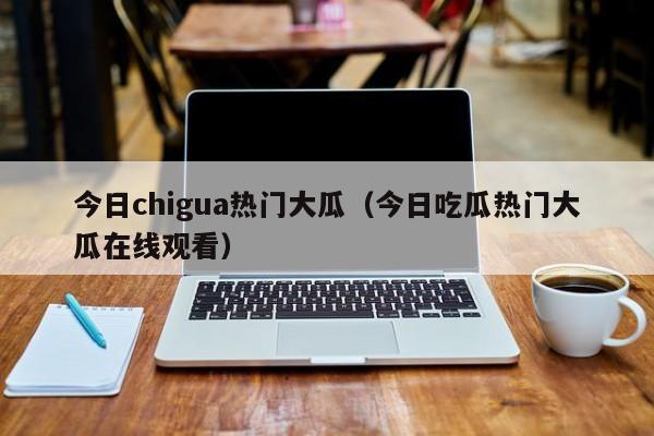 今日chigua热门大瓜（今日吃瓜热门大瓜在线观看）
