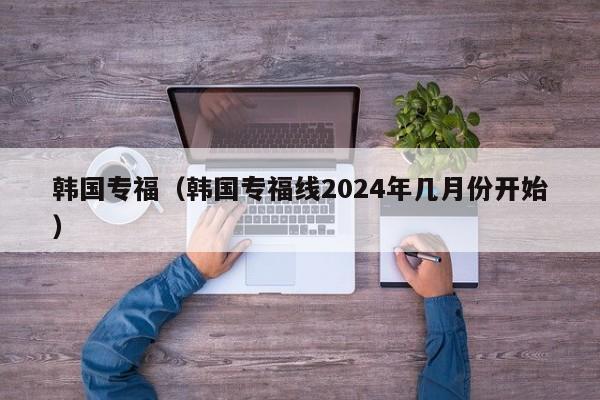 韩国专福（韩国专福线2024年几月份开始）