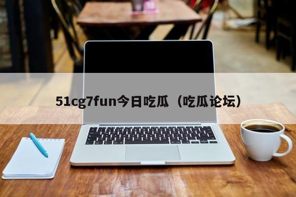51cg7fun今日吃瓜（吃瓜论坛）