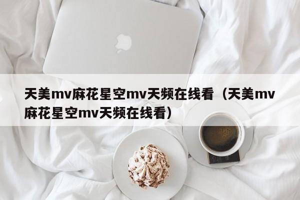 天美mv麻花星空mv天频在线看（天美mv麻花星空mv天频在线看）