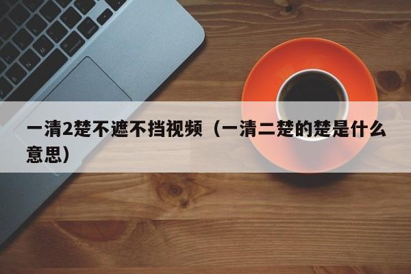 一清2楚不遮不挡视频（一清二楚的楚是什么意思）
