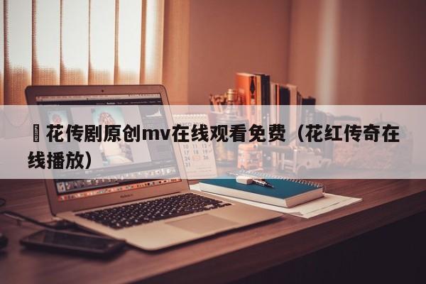 蔴花传剧原创mv在线观看免费（花红传奇在线播放）