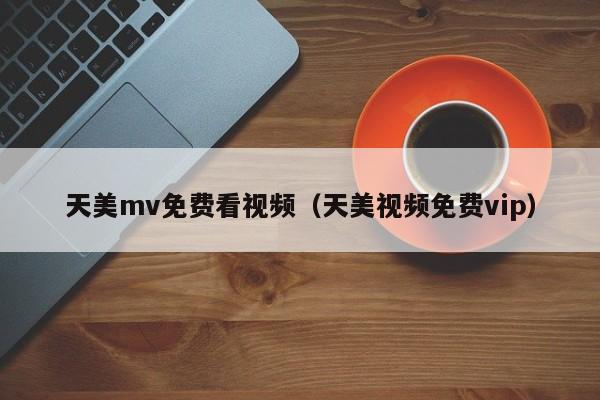 天美mv免费看视频（天美视频免费vip）