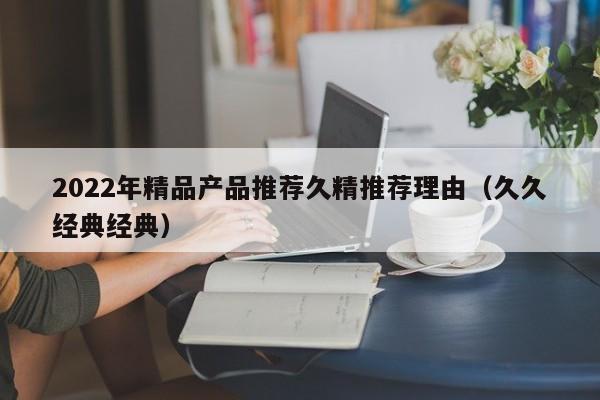 2022年精品产品推荐久精推荐理由（久久经典经典）