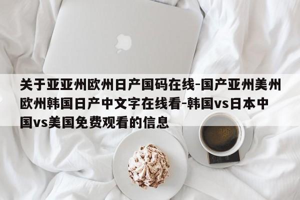 关于亚亚州欧州日产国码在线-国产亚州美州欧州韩国日产中文字在线看-韩国vs日本中国vs美国免费观看的信息