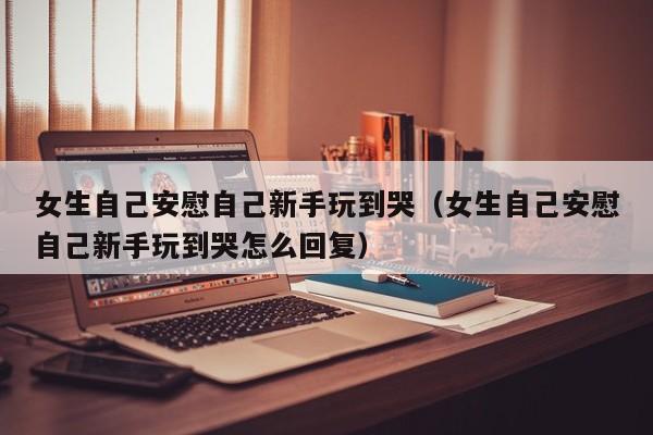 女生自己安慰自己新手玩到哭（女生自己安慰自己新手玩到哭怎么回复）