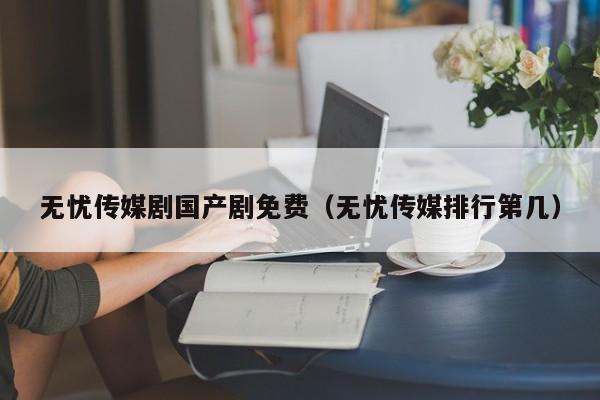 无忧传媒剧国产剧免费（无忧传媒排行第几）