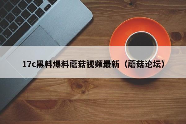 17c黑料爆料蘑菇视频最新（蘑菇论坛）