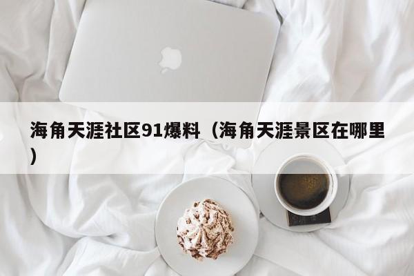 海角天涯社区91爆料（海角天涯景区在哪里）