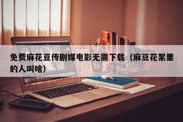 免费麻花豆传剧媒电影无需下载（麻豆花絮里的人叫啥）